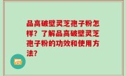 品高破壁灵芝孢子粉怎样？了解品高破壁灵芝孢子粉的功效和使用方法？