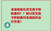 食道癌能吃灵芝孢子粉胶囊吗？？探讨灵芝孢子粉胶囊对食道癌的治疗作用？
