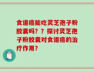 食道癌能吃灵芝孢子粉胶囊吗？？探讨灵芝孢子粉胶囊对食道癌的治疗作用？