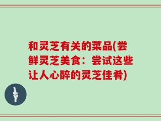 和灵芝有关的菜品(尝鲜灵芝美食：尝试这些让人心醉的灵芝佳肴)