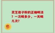 灵芝孢子粉的正确喝法？一次喝多少，一天喝几次？