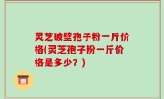 灵芝破壁孢子粉一斤价格(灵芝孢子粉一斤价格是多少？)