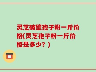 灵芝破壁孢子粉一斤价格(灵芝孢子粉一斤价格是多少？)