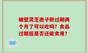 破壁灵芝孢子粉过期两个月了可以吃吗？食品过期后是否还能食用？