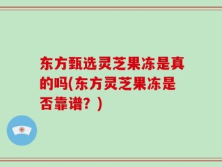 东方甄选灵芝果冻是真的吗(东方灵芝果冻是否靠谱？)