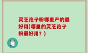 灵芝孢子粉哪里产的最好用(哪里的灵芝孢子粉最好用？)