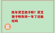 陈年灵芝孢子粉？灵芝孢子粉失效一年了还能吃吗