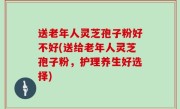 送老年人灵芝孢子粉好不好(送给老年人灵芝孢子粉，护理养生好选择)
