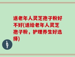 送老年人灵芝孢子粉好不好(送给老年人灵芝孢子粉，护理养生好选择)