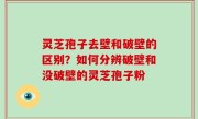 灵芝孢子去壁和破壁的区别？如何分辨破壁和没破壁的灵芝孢子粉