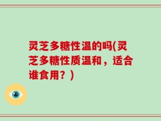 灵芝多糖性温的吗(灵芝多糖性质温和，适合谁食用？)