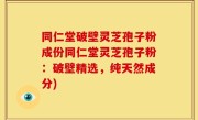 同仁堂破壁灵芝孢子粉成份同仁堂灵芝孢子粉：破壁精选，纯天然成分)