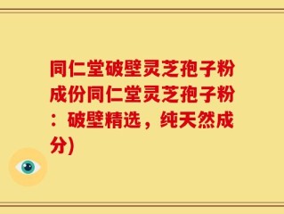 同仁堂破壁灵芝孢子粉成份同仁堂灵芝孢子粉：破壁精选，纯天然成分)