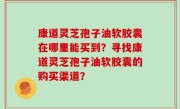 康道灵芝孢子油软胶囊在哪里能买到？寻找康道灵芝孢子油软胶囊的购买渠道？