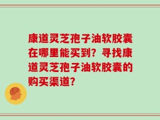 康道灵芝孢子油软胶囊在哪里能买到？寻找康道灵芝孢子油软胶囊的购买渠道？