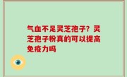 气血不足灵芝孢子？灵芝孢子粉真的可以提高免疫力吗