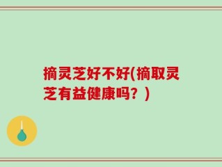 摘灵芝好不好(摘取灵芝有益健康吗？)