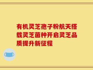 有机灵芝孢子粉航天搭载灵芝菌种开启灵芝品质提升新征程