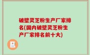 破壁灵芝粉生产厂家排名(国内破壁灵芝粉生产厂家排名前十大)
