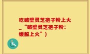 吃破壁灵芝孢子粉上火_“破壁灵芝孢子粉：缓解上火”)