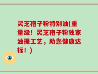 灵芝孢子粉特别油(重量级！灵芝孢子粉独家油提工艺，助您健康达标！)