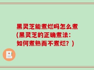 黑灵芝能煮烂吗怎么煮(黑灵芝的正确煮法：如何煮熟而不煮烂？)