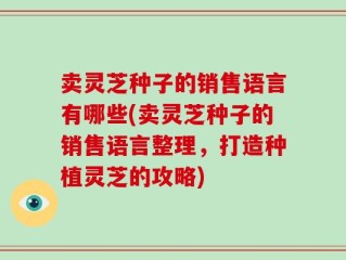 卖灵芝种子的销售语言有哪些(卖灵芝种子的销售语言整理，打造种植灵芝的攻略)