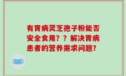 有胃病灵芝孢子粉能否安全食用？？解决胃病患者的营养需求问题？