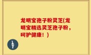 龙明宝孢子粉灵芝(龙明宝精选灵芝孢子粉，呵护健康！)