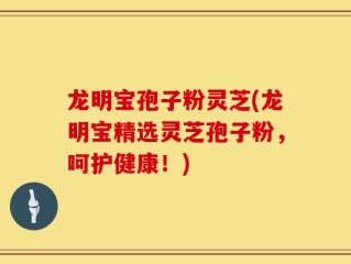 龙明宝孢子粉灵芝(龙明宝精选灵芝孢子粉，呵护健康！)