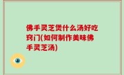 佛手灵芝煲什么汤好吃窍门(如何制作美味佛手灵芝汤)