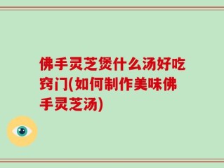 佛手灵芝煲什么汤好吃窍门(如何制作美味佛手灵芝汤)