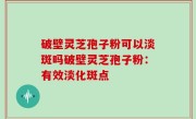 破壁灵芝孢子粉可以淡斑吗破壁灵芝孢子粉：有效淡化斑点