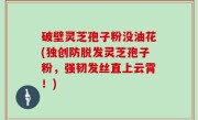破壁灵芝孢子粉没油花(独创防脱发灵芝孢子粉，强韧发丝直上云霄！)