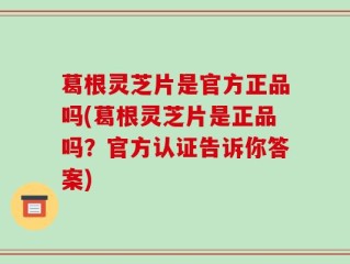 葛根灵芝片是官方正品吗(葛根灵芝片是正品吗？官方认证告诉你答案)