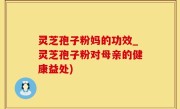 灵芝孢子粉妈的功效_灵芝孢子粉对母亲的健康益处)