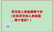 灵芝和人参面霜哪个好(比较灵芝和人参面霜，哪个更好？)