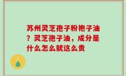 苏州灵芝孢子粉袍子油？灵芝孢子油，成分是什么怎么就这么贵