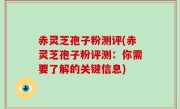 赤灵芝孢子粉测评(赤灵芝孢子粉评测：你需要了解的关键信息)