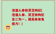泡酒人参和灵芝枸杞(泡酒人参、灵芝和枸杞合二为一，提高身体免疫力！)