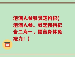 泡酒人参和灵芝枸杞(泡酒人参、灵芝和枸杞合二为一，提高身体免疫力！)