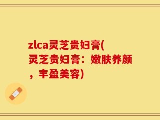zlca灵芝贵妇膏(灵芝贵妇膏：嫩肤养颜，丰盈美容)