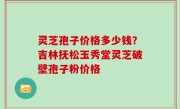 灵芝孢子价格多少钱？吉林抚松玉秀堂灵芝破壁孢子粉价格