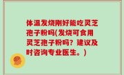 体温发烧刚好能吃灵芝孢子粉吗(发烧可食用灵芝孢子粉吗？建议及时咨询专业医生。)