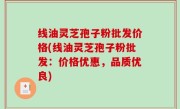 线油灵芝孢子粉批发价格(线油灵芝孢子粉批发：价格优惠，品质优良)