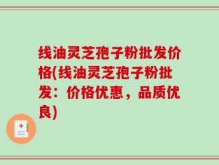 线油灵芝孢子粉批发价格(线油灵芝孢子粉批发：价格优惠，品质优良)