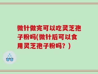 微针做完可以吃灵芝孢子粉吗(微针后可以食用灵芝孢子粉吗？)