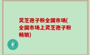 灵芝孢子粉全国市场(全国市场上灵芝孢子粉畅销)