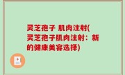 灵芝孢子 肌肉注射(灵芝孢子肌肉注射：新的健康美容选择)