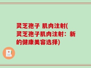 灵芝孢子 肌肉注射(灵芝孢子肌肉注射：新的健康美容选择)